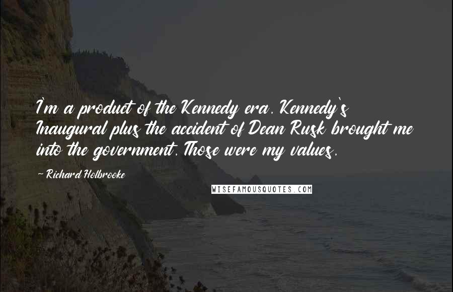 Richard Holbrooke Quotes: I'm a product of the Kennedy era. Kennedy's Inaugural plus the accident of Dean Rusk brought me into the government. Those were my values.