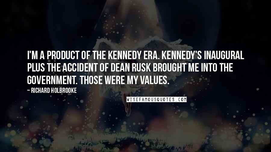 Richard Holbrooke Quotes: I'm a product of the Kennedy era. Kennedy's Inaugural plus the accident of Dean Rusk brought me into the government. Those were my values.