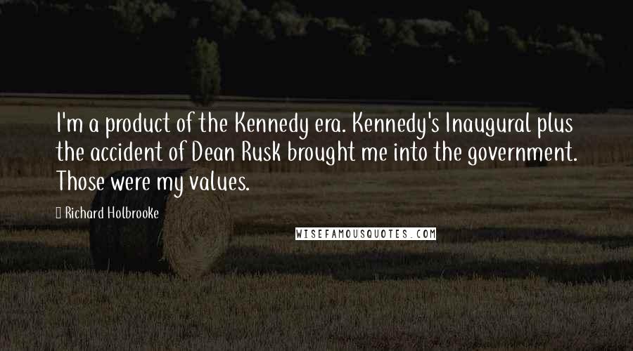 Richard Holbrooke Quotes: I'm a product of the Kennedy era. Kennedy's Inaugural plus the accident of Dean Rusk brought me into the government. Those were my values.