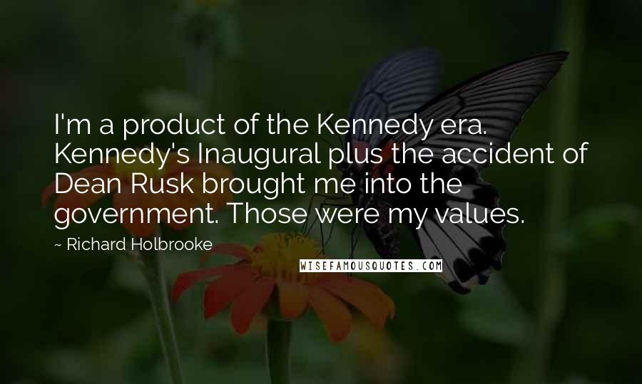 Richard Holbrooke Quotes: I'm a product of the Kennedy era. Kennedy's Inaugural plus the accident of Dean Rusk brought me into the government. Those were my values.