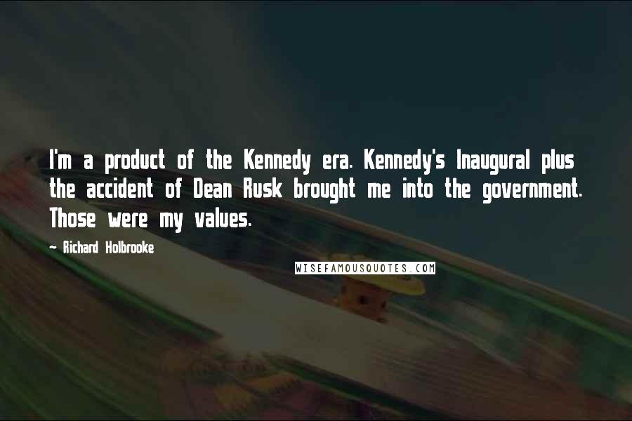 Richard Holbrooke Quotes: I'm a product of the Kennedy era. Kennedy's Inaugural plus the accident of Dean Rusk brought me into the government. Those were my values.