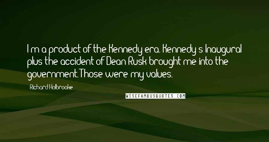 Richard Holbrooke Quotes: I'm a product of the Kennedy era. Kennedy's Inaugural plus the accident of Dean Rusk brought me into the government. Those were my values.