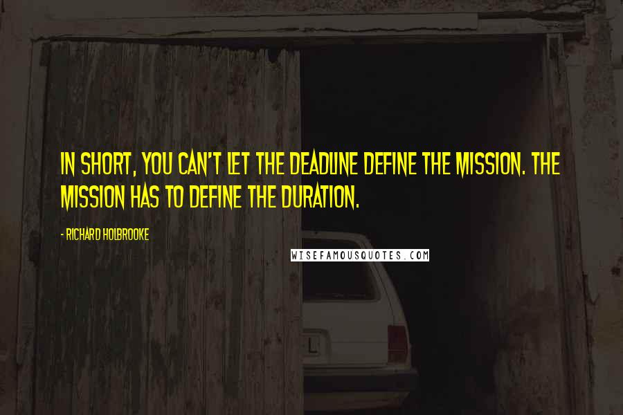 Richard Holbrooke Quotes: In short, you can't let the deadline define the mission. The mission has to define the duration.