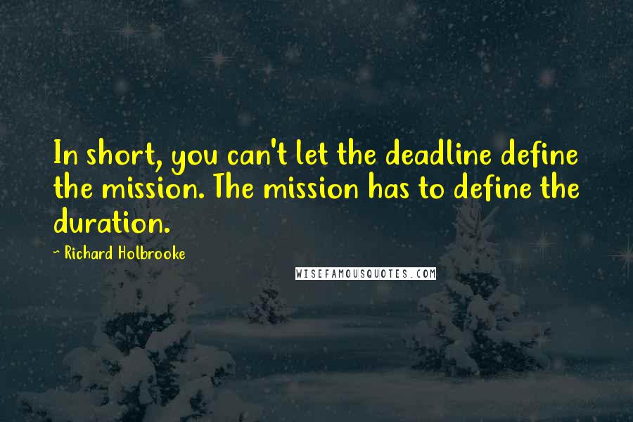 Richard Holbrooke Quotes: In short, you can't let the deadline define the mission. The mission has to define the duration.