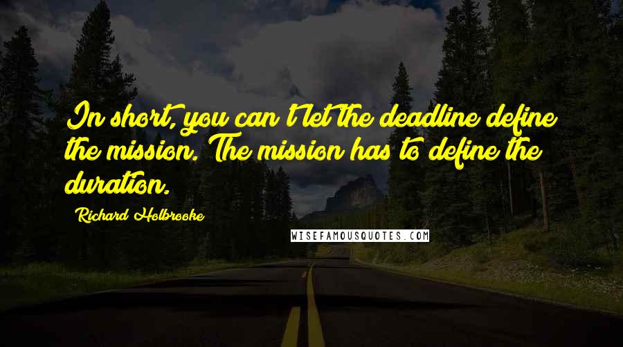 Richard Holbrooke Quotes: In short, you can't let the deadline define the mission. The mission has to define the duration.