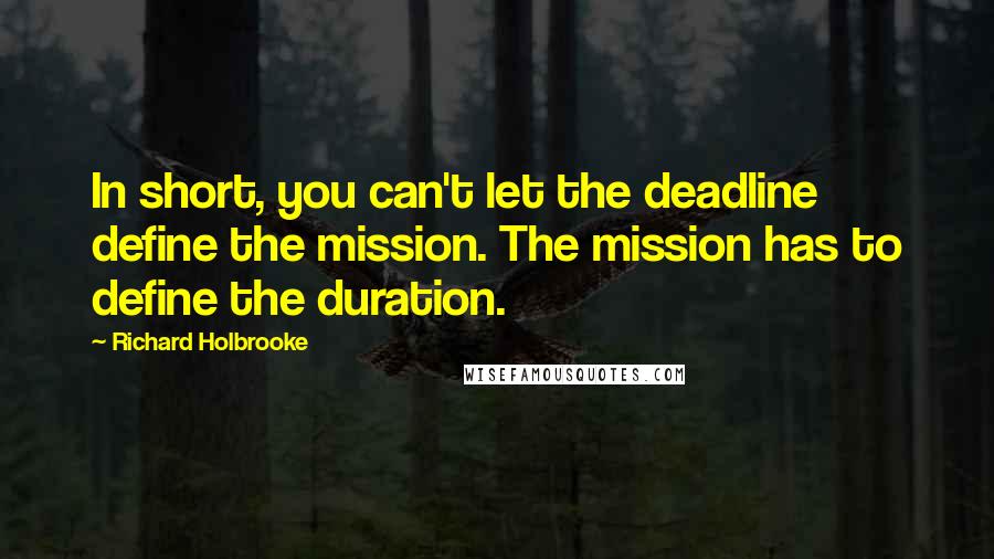 Richard Holbrooke Quotes: In short, you can't let the deadline define the mission. The mission has to define the duration.