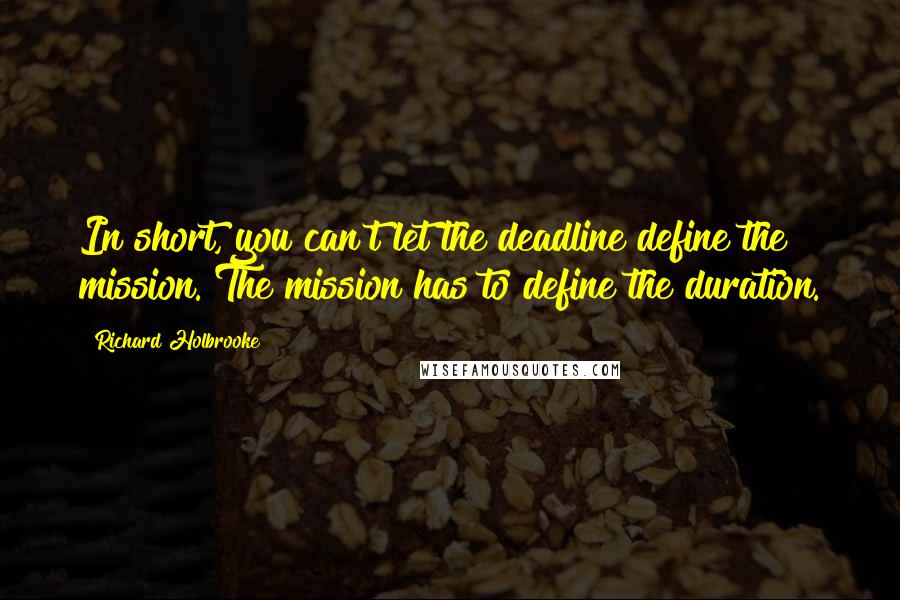 Richard Holbrooke Quotes: In short, you can't let the deadline define the mission. The mission has to define the duration.