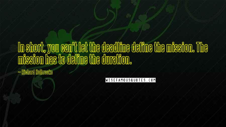 Richard Holbrooke Quotes: In short, you can't let the deadline define the mission. The mission has to define the duration.