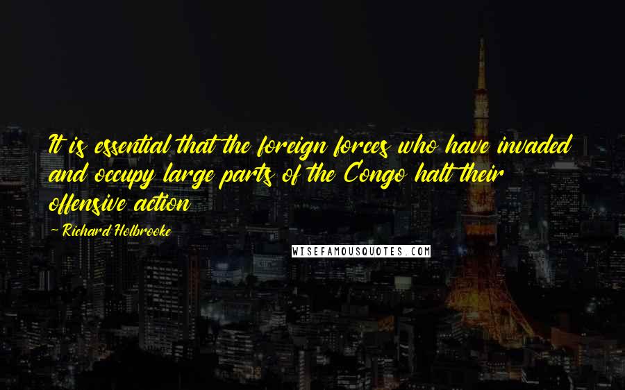 Richard Holbrooke Quotes: It is essential that the foreign forces who have invaded and occupy large parts of the Congo halt their offensive action