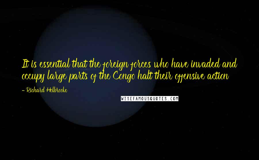 Richard Holbrooke Quotes: It is essential that the foreign forces who have invaded and occupy large parts of the Congo halt their offensive action