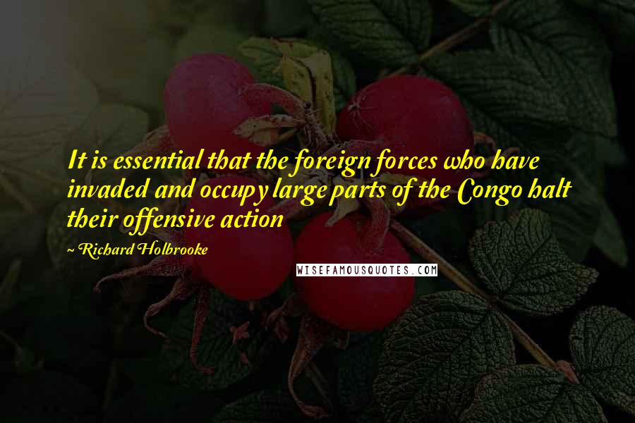 Richard Holbrooke Quotes: It is essential that the foreign forces who have invaded and occupy large parts of the Congo halt their offensive action