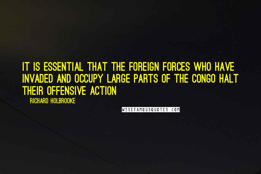 Richard Holbrooke Quotes: It is essential that the foreign forces who have invaded and occupy large parts of the Congo halt their offensive action