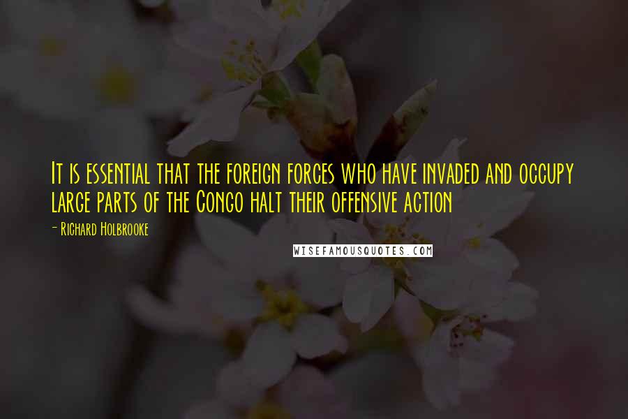 Richard Holbrooke Quotes: It is essential that the foreign forces who have invaded and occupy large parts of the Congo halt their offensive action