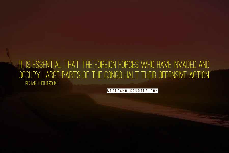 Richard Holbrooke Quotes: It is essential that the foreign forces who have invaded and occupy large parts of the Congo halt their offensive action