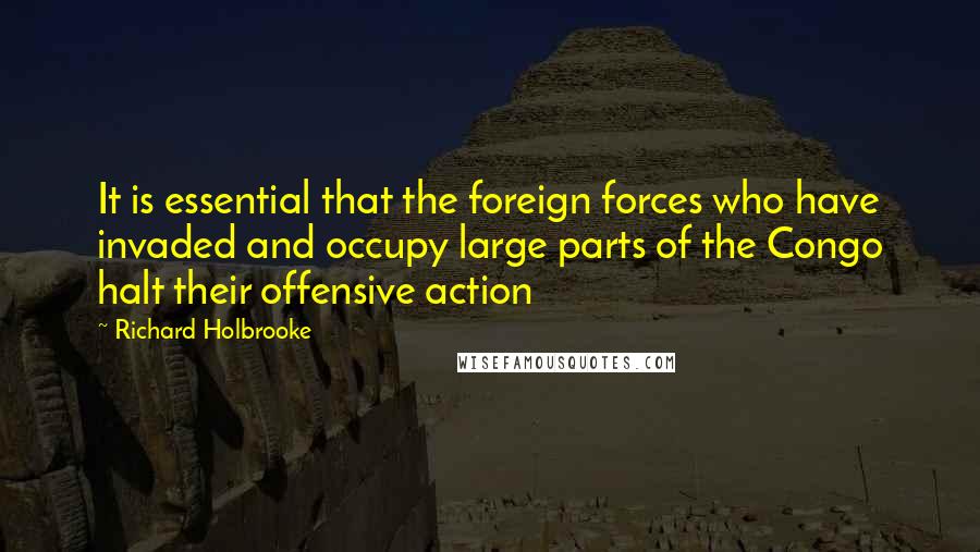 Richard Holbrooke Quotes: It is essential that the foreign forces who have invaded and occupy large parts of the Congo halt their offensive action