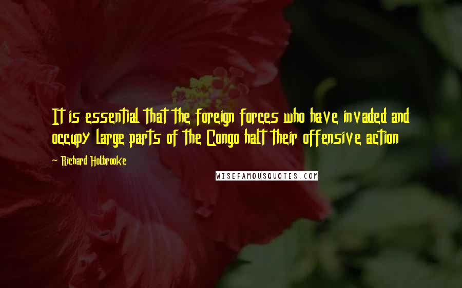 Richard Holbrooke Quotes: It is essential that the foreign forces who have invaded and occupy large parts of the Congo halt their offensive action