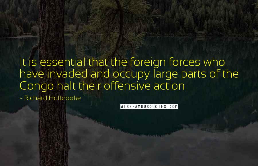 Richard Holbrooke Quotes: It is essential that the foreign forces who have invaded and occupy large parts of the Congo halt their offensive action