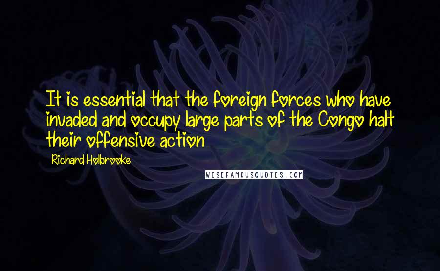 Richard Holbrooke Quotes: It is essential that the foreign forces who have invaded and occupy large parts of the Congo halt their offensive action