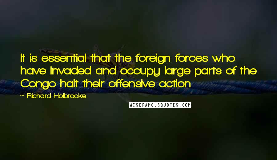 Richard Holbrooke Quotes: It is essential that the foreign forces who have invaded and occupy large parts of the Congo halt their offensive action