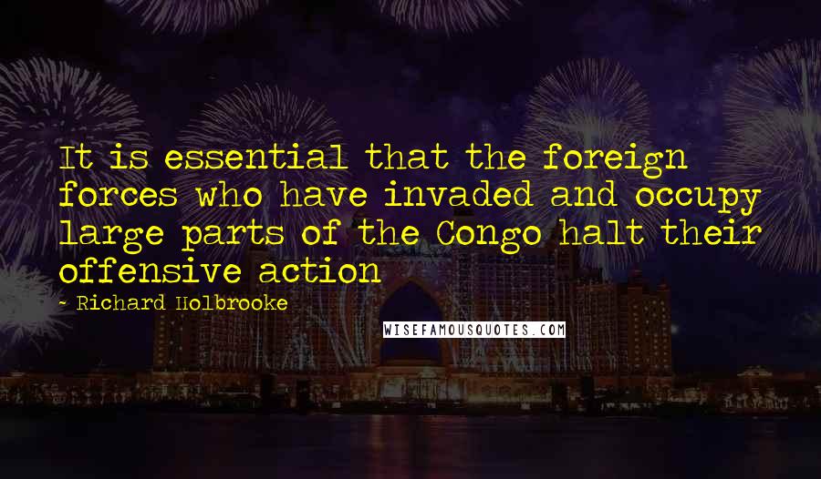 Richard Holbrooke Quotes: It is essential that the foreign forces who have invaded and occupy large parts of the Congo halt their offensive action