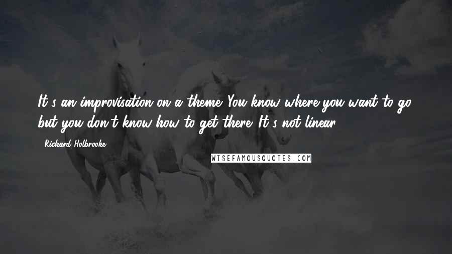 Richard Holbrooke Quotes: It's an improvisation on a theme. You know where you want to go, but you don't know how to get there. It's not linear.
