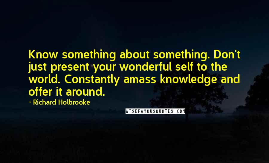 Richard Holbrooke Quotes: Know something about something. Don't just present your wonderful self to the world. Constantly amass knowledge and offer it around.