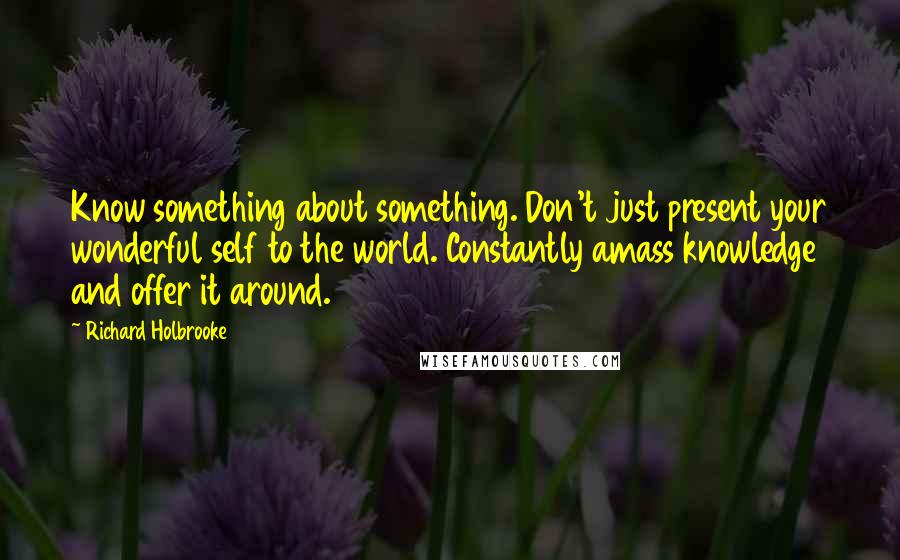 Richard Holbrooke Quotes: Know something about something. Don't just present your wonderful self to the world. Constantly amass knowledge and offer it around.