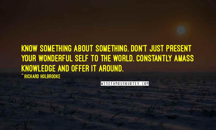Richard Holbrooke Quotes: Know something about something. Don't just present your wonderful self to the world. Constantly amass knowledge and offer it around.