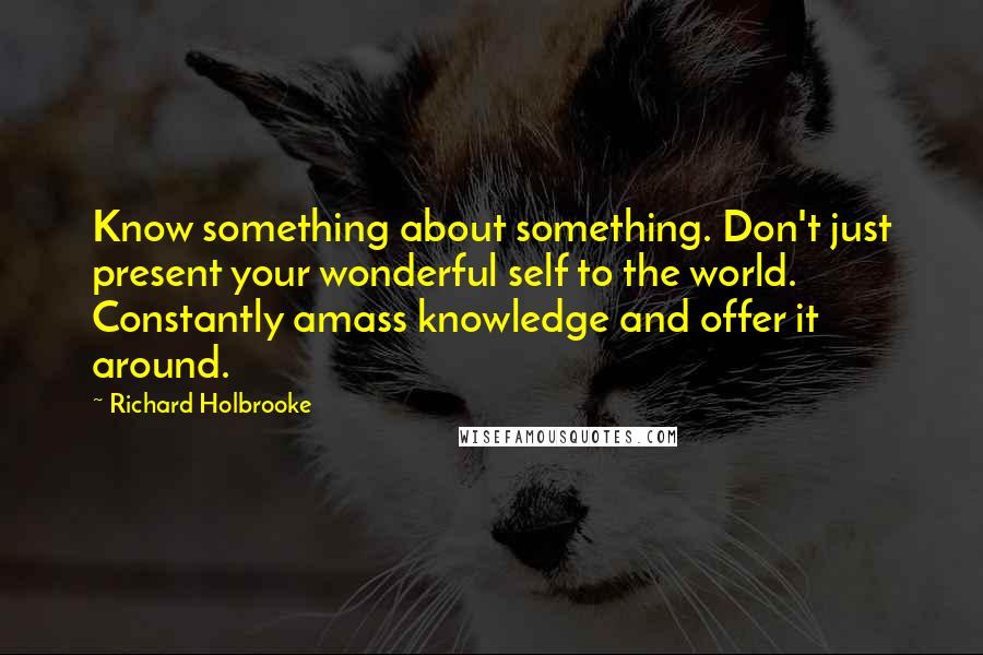 Richard Holbrooke Quotes: Know something about something. Don't just present your wonderful self to the world. Constantly amass knowledge and offer it around.