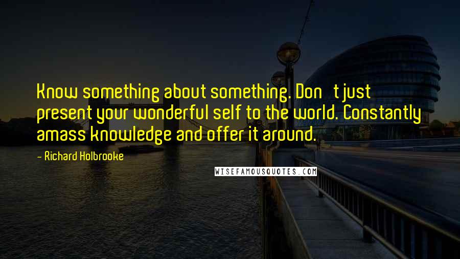 Richard Holbrooke Quotes: Know something about something. Don't just present your wonderful self to the world. Constantly amass knowledge and offer it around.