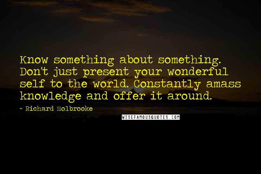 Richard Holbrooke Quotes: Know something about something. Don't just present your wonderful self to the world. Constantly amass knowledge and offer it around.