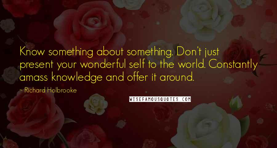 Richard Holbrooke Quotes: Know something about something. Don't just present your wonderful self to the world. Constantly amass knowledge and offer it around.