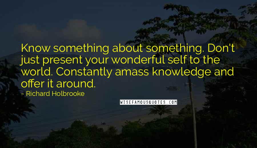 Richard Holbrooke Quotes: Know something about something. Don't just present your wonderful self to the world. Constantly amass knowledge and offer it around.