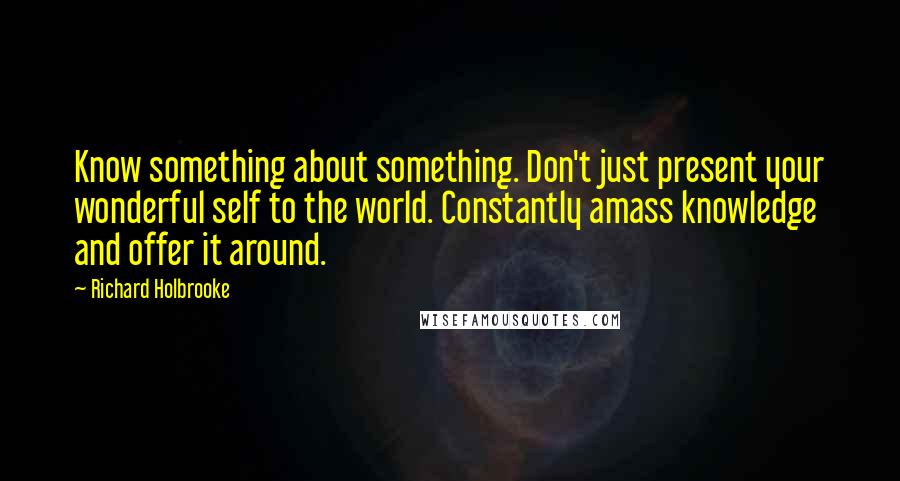Richard Holbrooke Quotes: Know something about something. Don't just present your wonderful self to the world. Constantly amass knowledge and offer it around.
