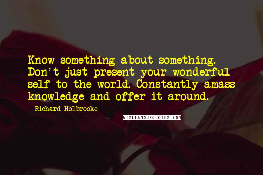 Richard Holbrooke Quotes: Know something about something. Don't just present your wonderful self to the world. Constantly amass knowledge and offer it around.