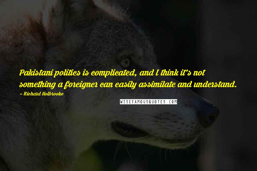 Richard Holbrooke Quotes: Pakistani politics is complicated, and I think it's not something a foreigner can easily assimilate and understand.
