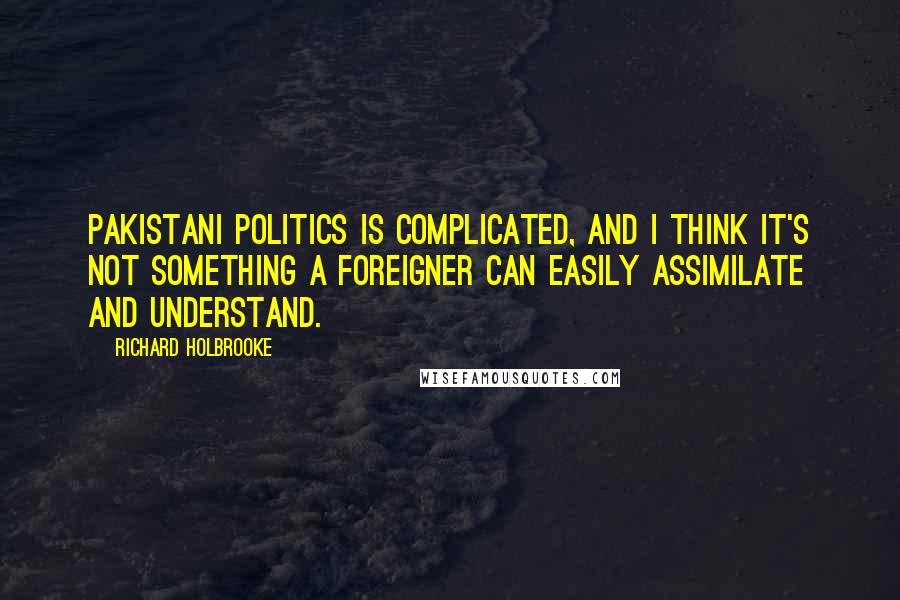 Richard Holbrooke Quotes: Pakistani politics is complicated, and I think it's not something a foreigner can easily assimilate and understand.