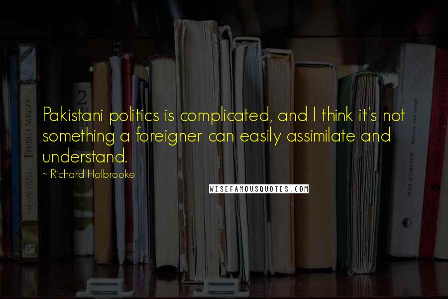 Richard Holbrooke Quotes: Pakistani politics is complicated, and I think it's not something a foreigner can easily assimilate and understand.