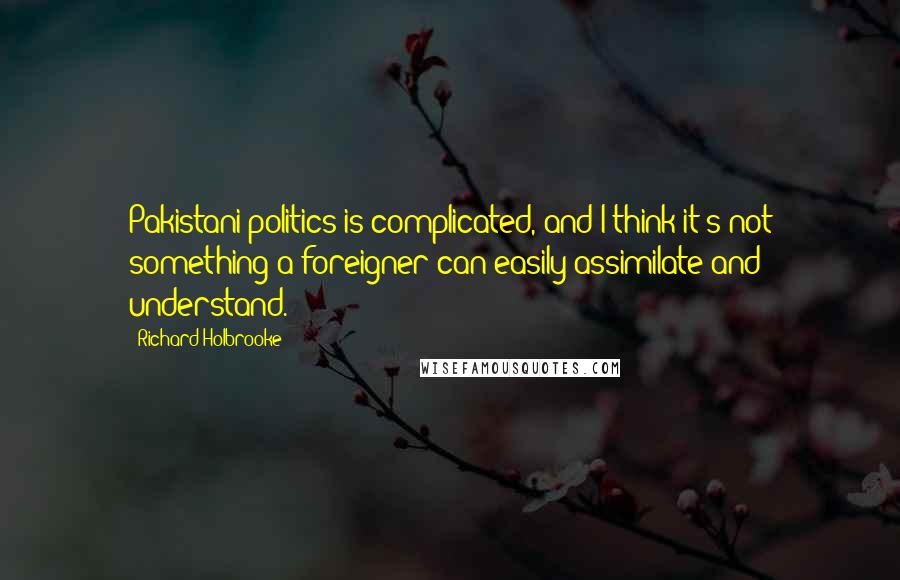Richard Holbrooke Quotes: Pakistani politics is complicated, and I think it's not something a foreigner can easily assimilate and understand.