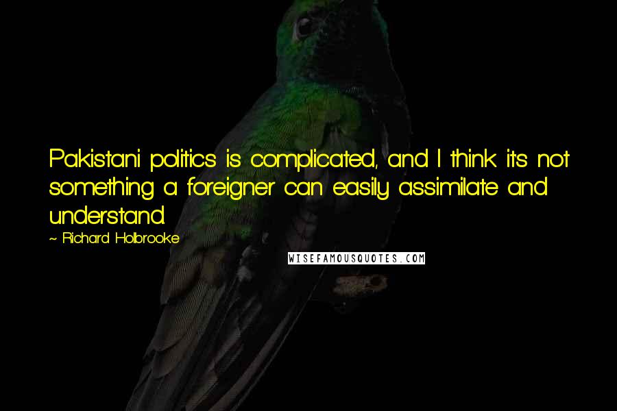 Richard Holbrooke Quotes: Pakistani politics is complicated, and I think it's not something a foreigner can easily assimilate and understand.