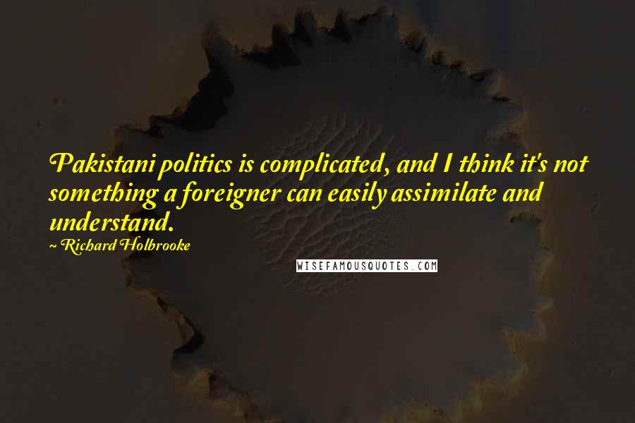 Richard Holbrooke Quotes: Pakistani politics is complicated, and I think it's not something a foreigner can easily assimilate and understand.