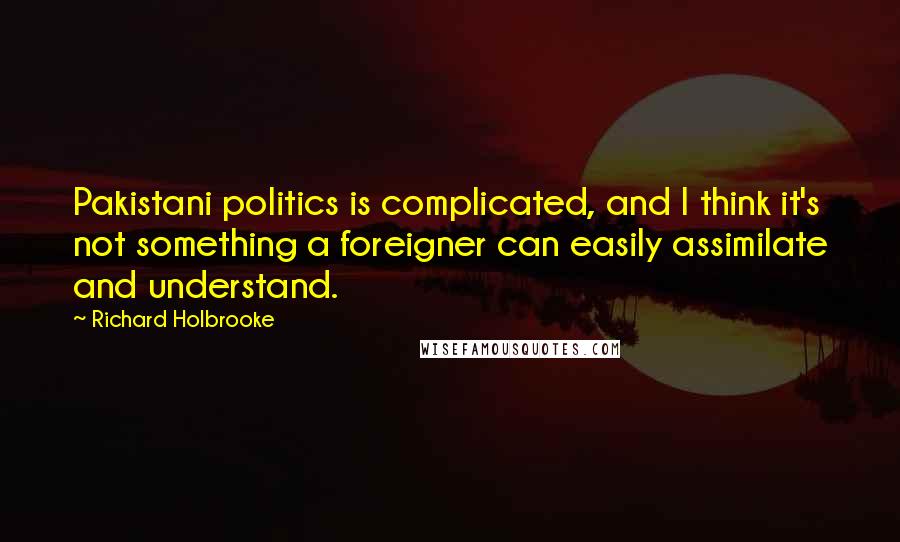Richard Holbrooke Quotes: Pakistani politics is complicated, and I think it's not something a foreigner can easily assimilate and understand.