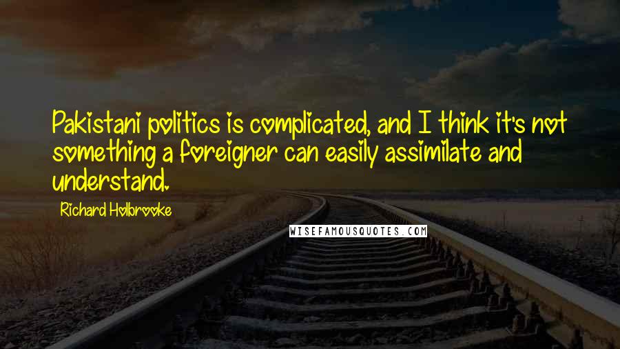 Richard Holbrooke Quotes: Pakistani politics is complicated, and I think it's not something a foreigner can easily assimilate and understand.