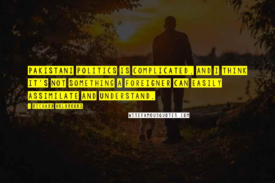 Richard Holbrooke Quotes: Pakistani politics is complicated, and I think it's not something a foreigner can easily assimilate and understand.
