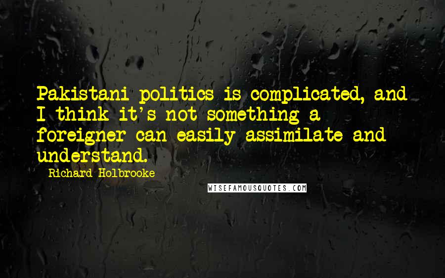Richard Holbrooke Quotes: Pakistani politics is complicated, and I think it's not something a foreigner can easily assimilate and understand.