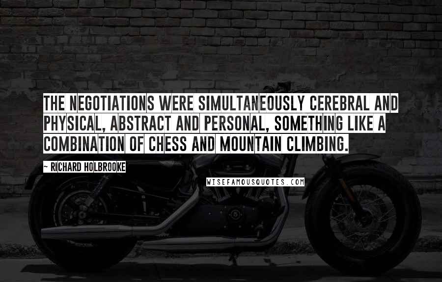 Richard Holbrooke Quotes: The negotiations were simultaneously cerebral and physical, abstract and personal, something like a combination of chess and mountain climbing.