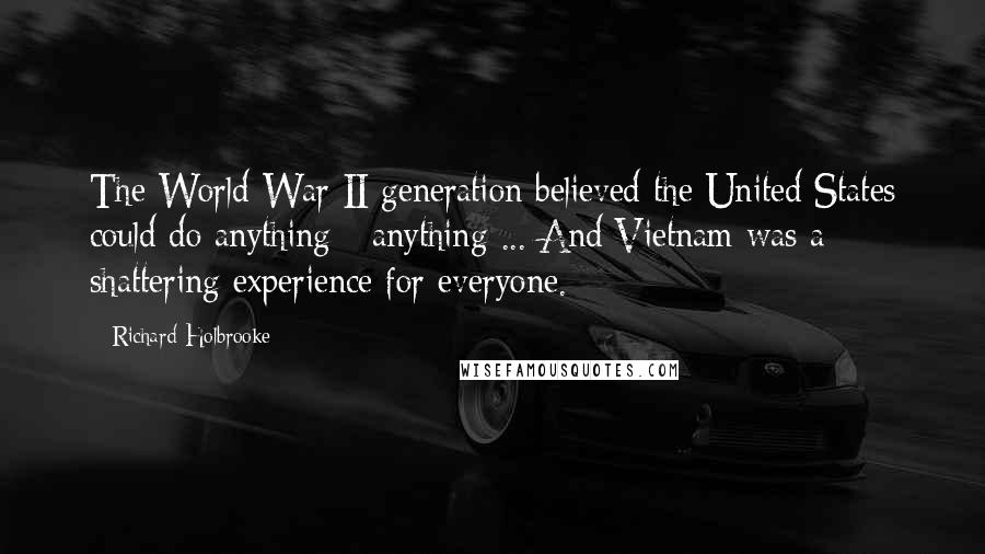 Richard Holbrooke Quotes: The World War II generation believed the United States could do anything - anything ... And Vietnam was a shattering experience for everyone.