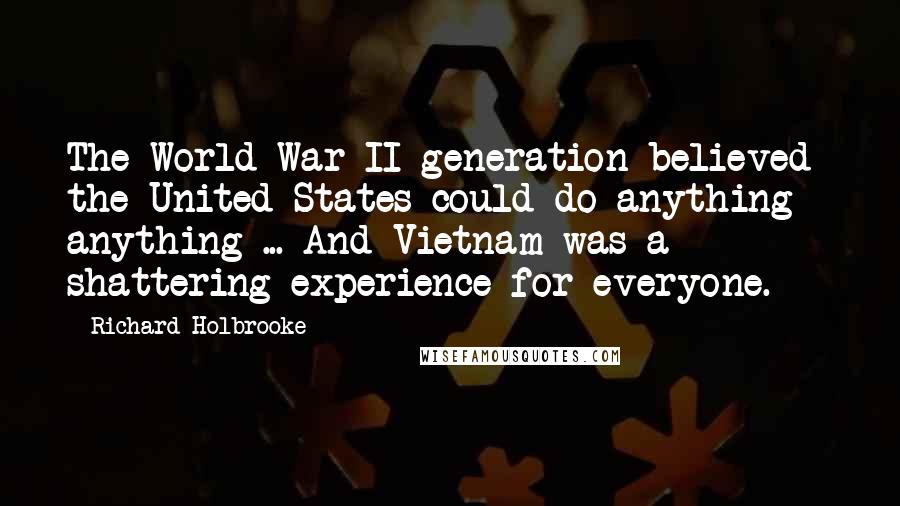 Richard Holbrooke Quotes: The World War II generation believed the United States could do anything - anything ... And Vietnam was a shattering experience for everyone.