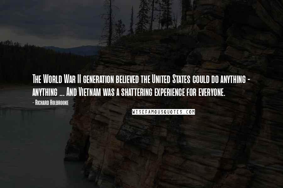 Richard Holbrooke Quotes: The World War II generation believed the United States could do anything - anything ... And Vietnam was a shattering experience for everyone.