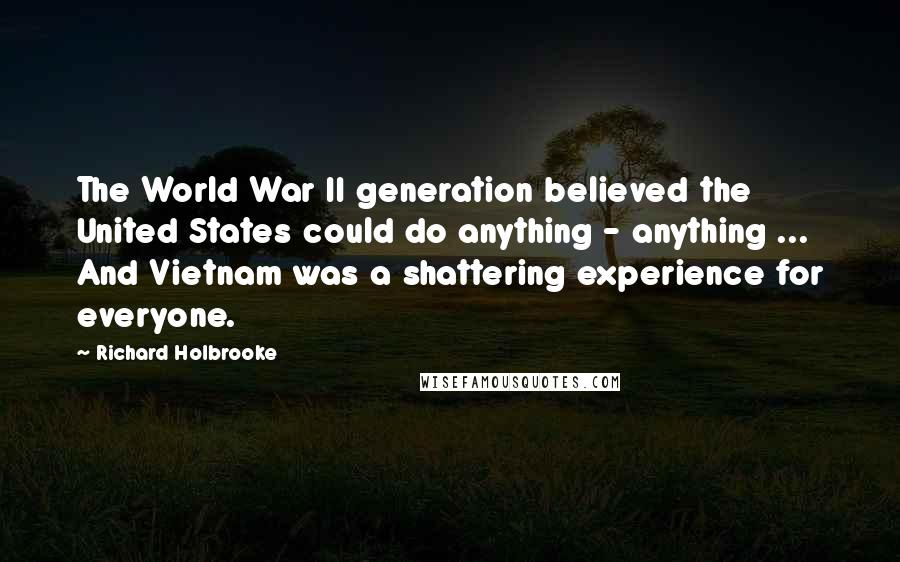 Richard Holbrooke Quotes: The World War II generation believed the United States could do anything - anything ... And Vietnam was a shattering experience for everyone.